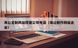 葫芦岛海口定制网站搭建公司电话（海口制作网站企业）