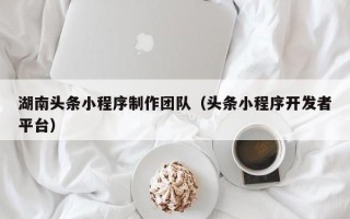 葫芦岛湖南头条小程序制作团队（头条小程序开发者平台）