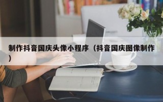 葫芦岛制作抖音国庆头像小程序（抖音国庆图像制作）