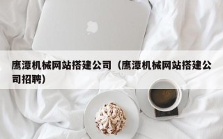 葫芦岛鹰潭机械网站搭建公司（鹰潭机械网站搭建公司招聘）