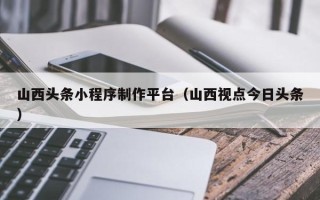 葫芦岛山西头条小程序制作平台（山西视点今日头条）